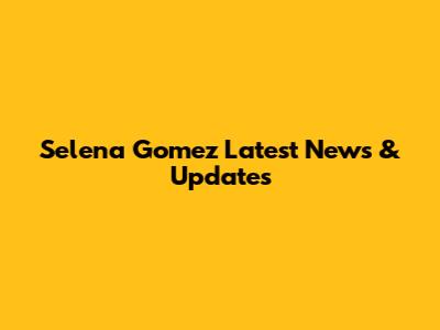 Selena Gomez Latest News & Updates