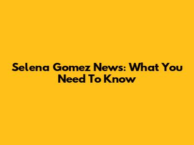 Selena Gomez News: What You Need To Know