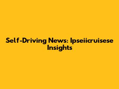 Self-Driving News: Ipseiicruisese Insights