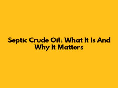 Septic Crude Oil: What It Is And Why It Matters