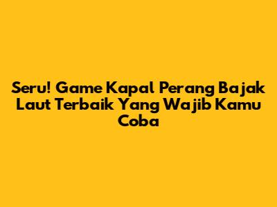 Seru! Game Kapal Perang Bajak Laut Terbaik Yang Wajib Kamu Coba