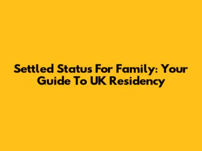 Settled Status For Family: Your Guide To UK Residency