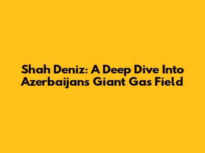 Shah Deniz: A Deep Dive Into Azerbaijan's Giant Gas Field