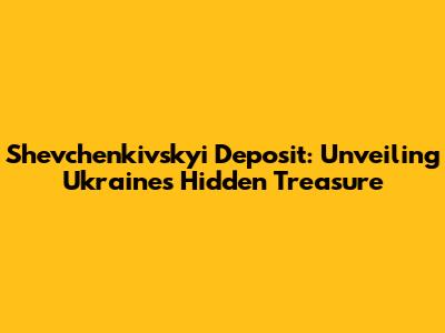 Shevchenkivskyi Deposit: Unveiling Ukraine's Hidden Treasure