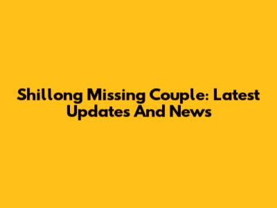 Shillong Missing Couple: Latest Updates And News