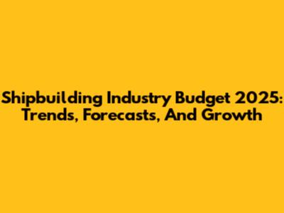 Shipbuilding Industry Budget 2025: Trends, Forecasts, And Growth