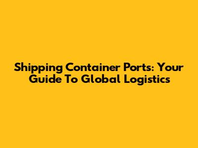 Shipping Container Ports: Your Guide To Global Logistics