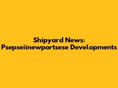 Shipyard News: Psepseiinewportsese Developments