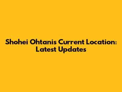Shohei Ohtani's Current Location: Latest Updates