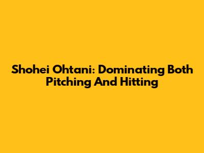 Shohei Ohtani: Dominating Both Pitching And Hitting