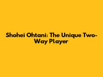 Shohei Ohtani: The Unique Two-Way Player