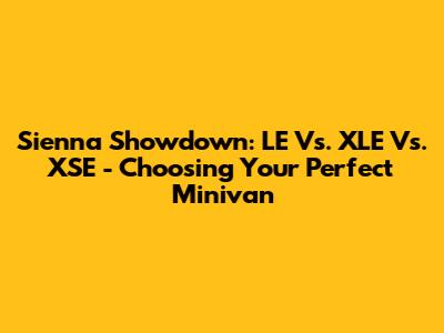 Sienna Showdown: LE Vs. XLE Vs. XSE - Choosing Your Perfect Minivan