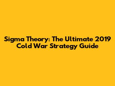 Sigma Theory: The Ultimate 2019 Cold War Strategy Guide