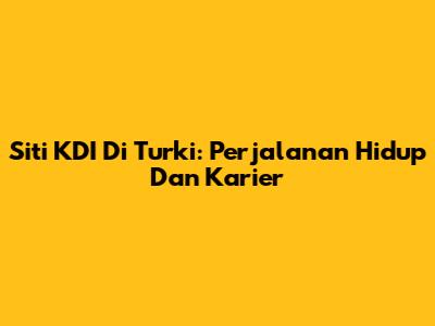 Siti KDI Di Turki: Perjalanan Hidup Dan Karier