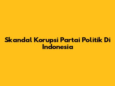 Skandal Korupsi Partai Politik Di Indonesia