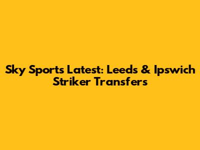 Sky Sports Latest: Leeds & Ipswich Striker Transfers