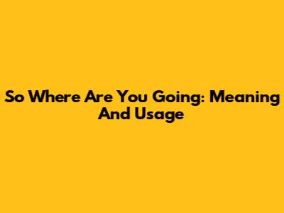 So Where Are You Going: Meaning And Usage