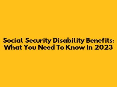 Social Security Disability Benefits: What You Need To Know In 2023