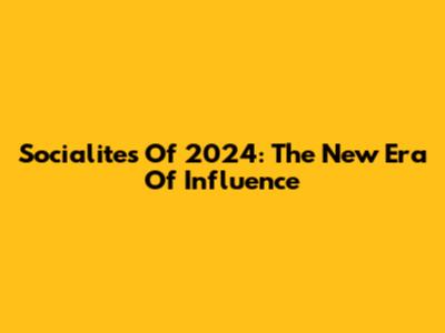 Socialites Of 2024: The New Era Of Influence