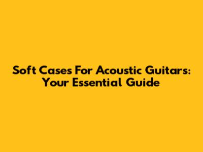Soft Cases For Acoustic Guitars: Your Essential Guide