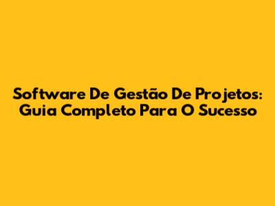 Software De Gestão De Projetos: Guia Completo Para O Sucesso