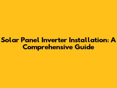 Solar Panel Inverter Installation: A Comprehensive Guide