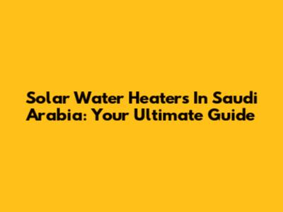Solar Water Heaters In Saudi Arabia: Your Ultimate Guide