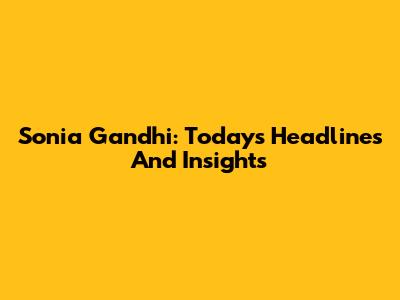 Sonia Gandhi: Today's Headlines And Insights