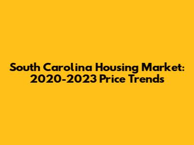 South Carolina Housing Market: 2020-2023 Price Trends