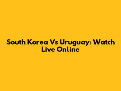 South Korea Vs Uruguay: Watch Live Online