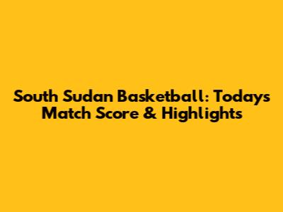 South Sudan Basketball: Today's Match Score & Highlights