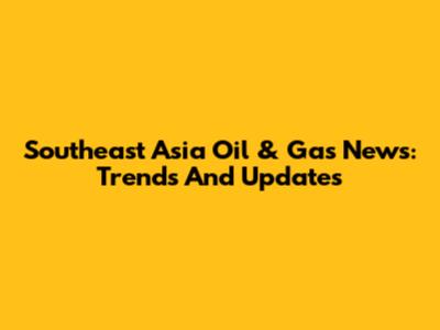 Southeast Asia Oil & Gas News: Trends And Updates