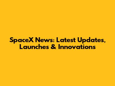 SpaceX News: Latest Updates, Launches & Innovations