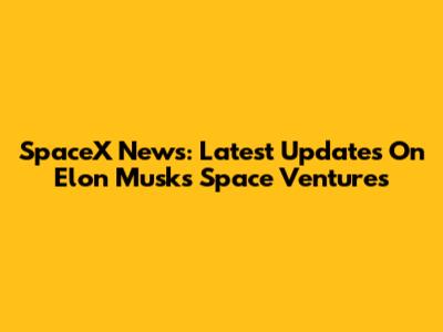 SpaceX News: Latest Updates On Elon Musk's Space Ventures