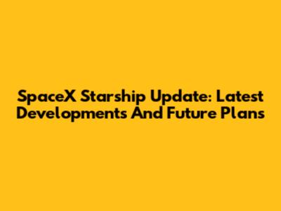 SpaceX Starship Update: Latest Developments And Future Plans