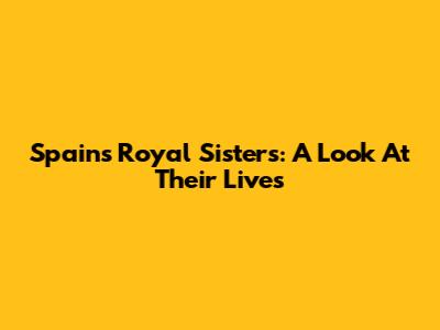 Spain's Royal Sisters: A Look At Their Lives