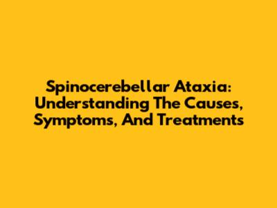 Spinocerebellar Ataxia: Understanding The Causes, Symptoms, And Treatments