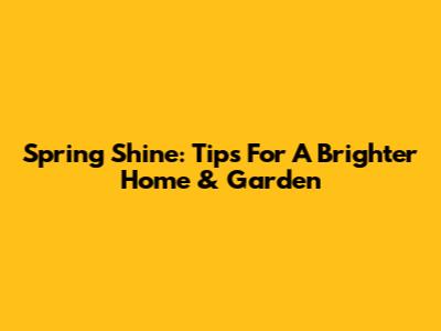 Spring Shine: Tips For A Brighter Home & Garden