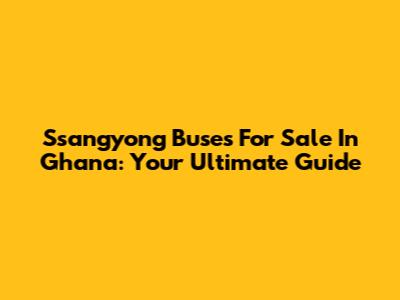 Ssangyong Buses For Sale In Ghana: Your Ultimate Guide