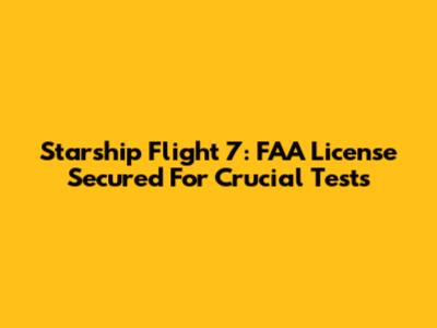 Starship Flight 7: FAA License Secured For Crucial Tests