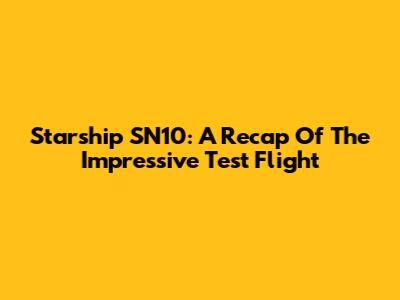 Starship SN10: A Recap Of The Impressive Test Flight