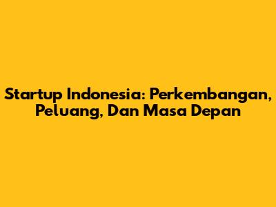 Startup Indonesia: Perkembangan, Peluang, Dan Masa Depan