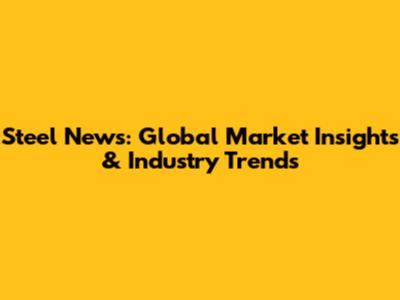 Steel News: Global Market Insights & Industry Trends