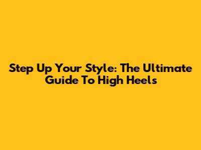 Step Up Your Style: The Ultimate Guide To High Heels