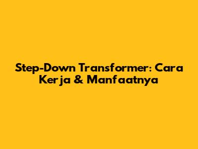 Step-Down Transformer: Cara Kerja & Manfaatnya