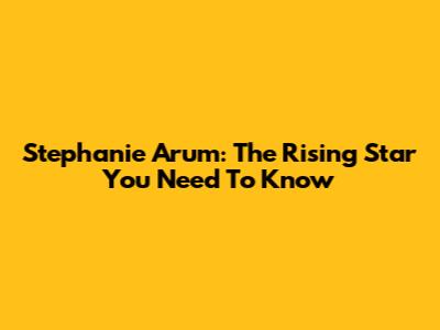 Stephanie Arum: The Rising Star You Need To Know