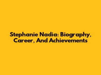 Stephanie Nadia: Biography, Career, And Achievements