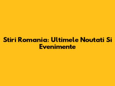 Stiri Romania: Ultimele Noutati Si Evenimente