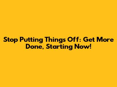 Stop Putting Things Off: Get More Done, Starting Now!