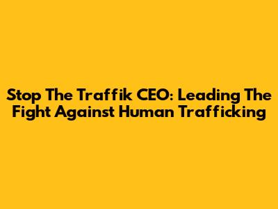 Stop The Traffik CEO: Leading The Fight Against Human Trafficking